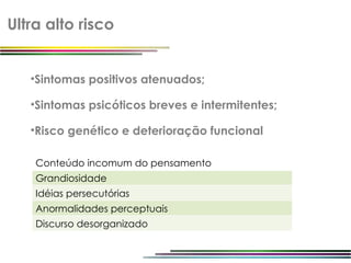 Ultra alto risco


   •Sintomas positivos atenuados;

   •Sintomas psicóticos breves e intermitentes;

   •Risco genético e deterioração funcional

    Conteúdo incomum do pensamento
    Grandiosidade
    Idéias persecutórias
    Anormalidades perceptuais
    Discurso desorganizado
 