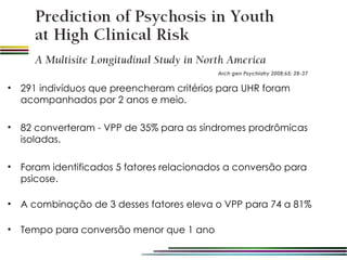 Arch gen Psychiatry 2008;65: 28-37

•   291 indivíduos que preencheram critérios para UHR foram
    acompanhados por 2 anos e meio.

•   82 converteram - VPP de 35% para as síndromes prodrômicas
    isoladas.

•   Foram identificados 5 fatores relacionados a conversão para
    psicose.

•   A combinação de 3 desses fatores eleva o VPP para 74 a 81%

•   Tempo para conversão menor que 1 ano
 