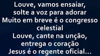 Louve, vamos ensaiar,
solte a voz para adorar
Muito em breve é o congresso
celestial
Louve, cante na unção,
entrega o coração
Jesus é o regente oficial...
 