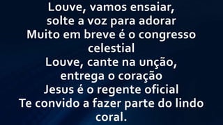 Louve, vamos ensaiar,
solte a voz para adorar
Muito em breve é o congresso
celestial
Louve, cante na unção,
entrega o coração
Jesus é o regente oficial
Te convido a fazer parte do lindo
coral.
 