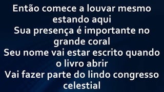 Então comece a louvar mesmo
estando aqui
Sua presença é importante no
grande coral
Seu nome vai estar escrito quando
o livro abrir
Vai fazer parte do lindo congresso
celestial
 