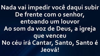 Nada vai impedir você daqui subir
De frente com o senhor,
entoando um louvor
Ao som da voz de Deus, a igreja
que venceu
No céu irá Cantar, Santo, Santo é
Jeová!
 