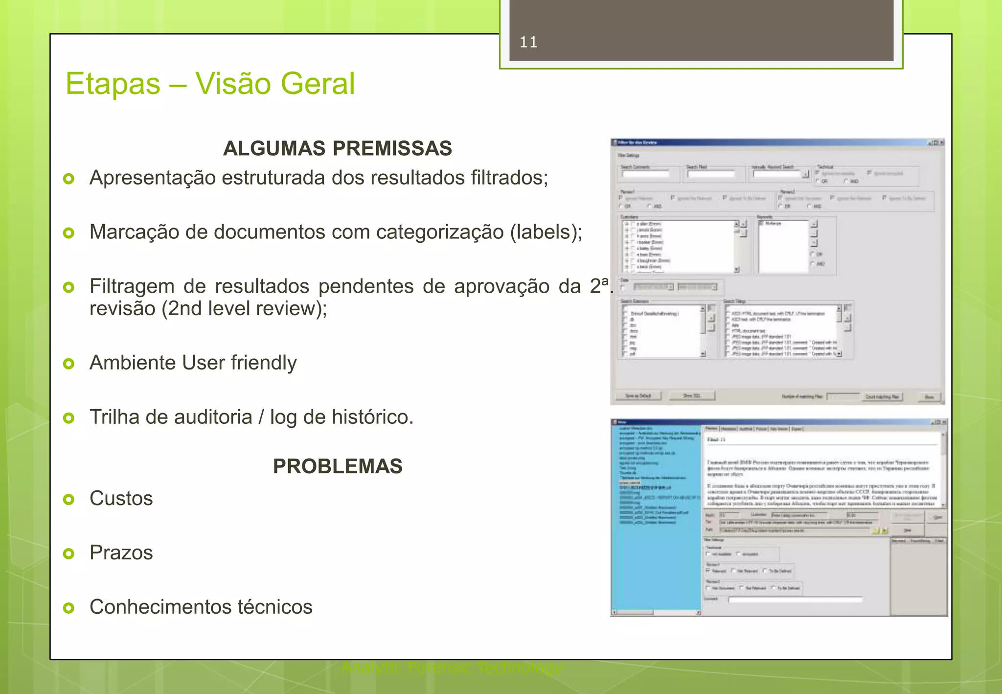 11

Etapas – Visão Geral


ALGUMAS PREMISSAS
Apresentação estruturada dos resultados filtrados;



Marcação de documentos com categorização (labels);



Filtragem de resultados pendentes de aprovação da 2ª.
revisão (2nd level review);



Ambiente User friendly



Trilha de auditoria / log de histórico.
PROBLEMAS



Custos



Prazos



Conhecimentos técnicos
Analytic Forensic Technology

 