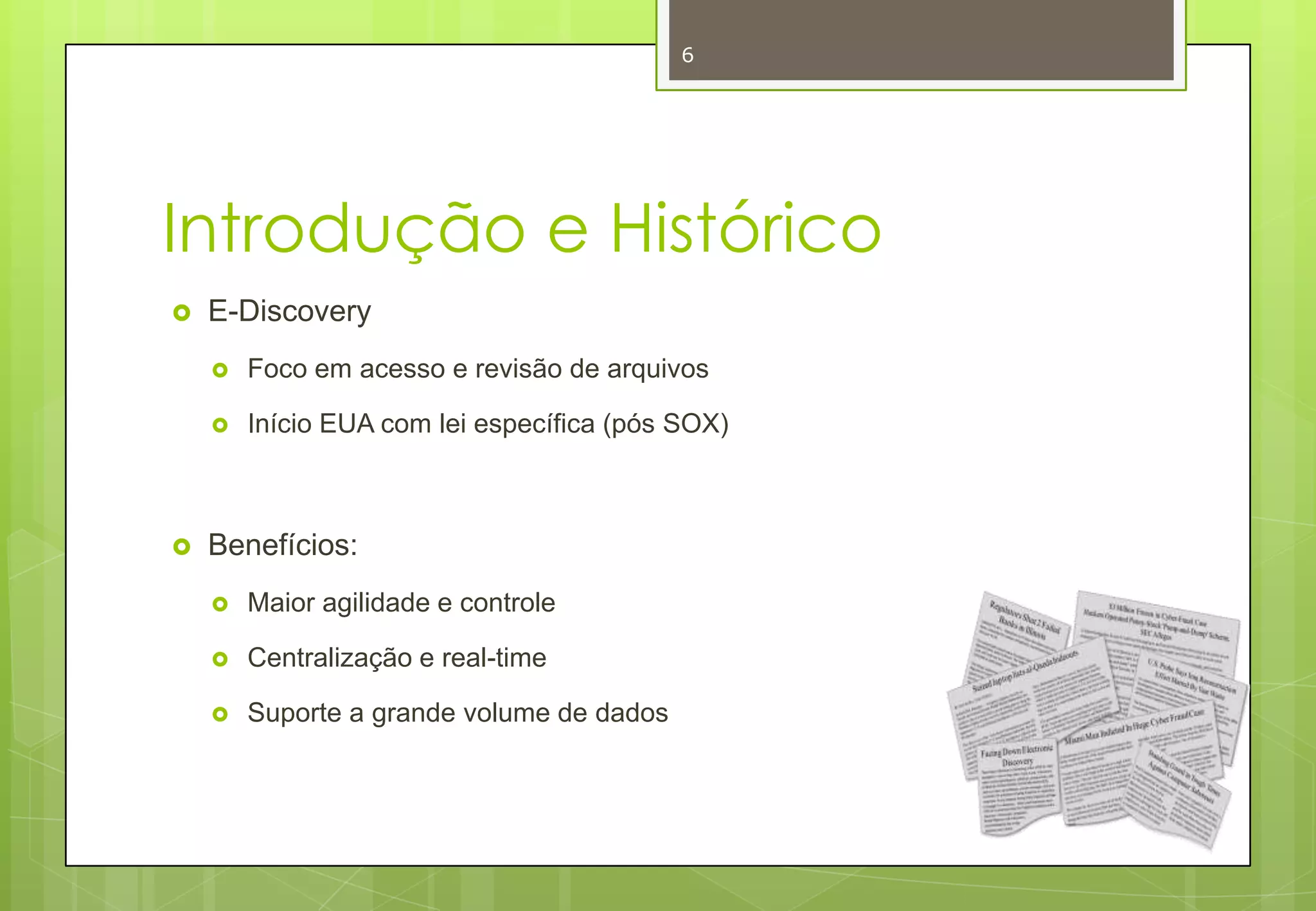 6

Introdução e Histórico


E-Discovery





Foco em acesso e revisão de arquivos
Início EUA com lei específica (pós SOX)

Benefícios:


Maior agilidade e controle



Centralização e real-time



Suporte a grande volume de dados

 