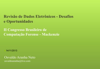 Revisão de Dados Eletrônicos - Desafios
e Oportunidades
II Congresso Brasileiro de
Computação Forense - Mackenzie

14/11/2013

Osvaldo Aranha Neto
osvaldoaranha@live.com

 