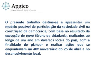 O presente trabalho destina-se a apresentar um
modelo possível de participação da sociedade civil na
construção da democracia, com base no resultado da
execução de nove fóruns de cidadania, realizados ao
longo de um ano em diversos locais do país, com a
finalidade de planear e realizar ações que se
enquadravam no 40º aniversário do 25 de abril e no
desenvolvimento local.
 