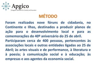 MÉTODO
Foram realizados nove fóruns de cidadania, no
Continente e Ilhas, destinados a produzir planos de
ação para o desenvolvimento local e para as
comemorações do 40º aniversário do 25 de abril.
Participaram cerca de 400 pessoas, pertencentes às
associações locais e outras entidades ligadas ao 25 de
Abril; às artes visuais e de performance, à literatura e
à poesia; à comunicação social e à educação; às
empresas e aos agentes da economia social.
 