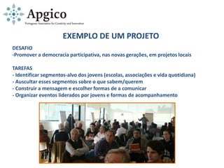 EXEMPLO DE UM PROJETO
DESAFIO
-Promover a democracia participativa, nas novas gerações, em projetos locais
TAREFAS
- Identificar segmentos-alvo dos jovens (escolas, associações e vida quotidiana)
- Auscultar esses segmentos sobre o que sabem/querem
- Construir a mensagem e escolher formas de a comunicar
- Organizar eventos liderados por jovens e formas de acompanhamento
 