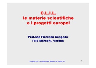1
C.L.I.L.
le materie scientifiche
e i progetti europei
Prof.ssa Fiorenza Congedo
ITIS Marconi, Verona
Convegno CLIL, 19 maggio 2008, Bassano del Grappa (VI)
 