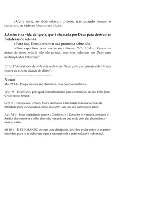 a.Certa noite, os dois estavam presos; mas quando oraram e
cantaram, as cadeias foram destruídas.

3.Assim é na vida da igreja, que é chamada por Deus para destruir as
fortalezas de satanás.
       a.Para isso, Deus derramou sua promessa sobre nós.
       b.Nos capacitou com armas espirituais: “2Co 10:4 - Porque as
armas da nossa milícia não são carnais, mas sim poderosas em Deus para
destruição das fortalezas;”.

Ef 6:11”Revesti-vos de toda a armadura de Deus, para que possais estar firmes
contra as astutas ciladas do diabo”.
-------------------------------------------
Notas:
Mat 22:14 - Porque muitos são chamados, mas poucos escolhidos.

1Co 1:9 - Fiel é Deus, pelo qual fostes chamados para a comunhão de seu Filho Jesus
Cristo nosso Senhor.

Gl 5:13 - Porque vós, irmãos, fostes chamados à liberdade. Não useis então da
liberdade para dar ocasião à carne, mas servi-vos uns aos outros pelo amor.

Ap 17:14 - Estes combaterão contra o Cordeiro, e o Cordeiro os vencerá, porque é o
Senhor dos senhores e o Rei dos reis; vencerão os que estão com ele, chamados, e
eleitos, e fiéis.

Mt 10:1 - E, CHAMANDO os seus doze discípulos, deu-lhes poder sobre os espíritos
imundos, para os expulsarem, e para curarem toda a enfermidade e todo o mal.
 