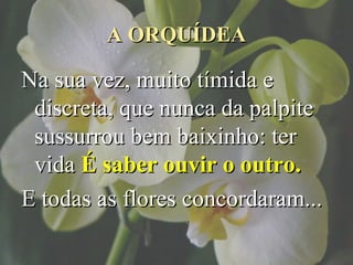 A ORQUÍDEA

Na sua vez, muito tímida e
 discreta, que nunca da palpite
 sussurrou bem baixinho: ter
 vida É saber ouvir o outro.
E todas as flores concordaram...
 
