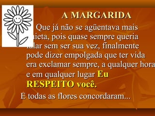 A MARGARIDA
    Que já não se agüentava mais
 quieta, pois quase sempre queria
 falar sem ser sua vez, finalmente
 pode dizer empolgada que ter vida
 era exclamar sempre, a qualquer hora
 e em qualquer lugar Eu
 RESPEITO você.
E todas as flores concordaram...
 