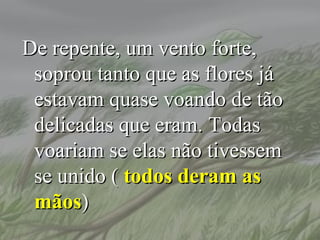 De repente, um vento forte,
 soprou tanto que as flores já
 estavam quase voando de tão
 delicadas que eram. Todas
 voariam se elas não tivessem
 se unido ( todos deram as
 mãos)
 