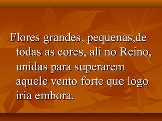 Flores grandes, pequenas,de
 todas as cores, ali no Reino,
 unidas para superarem
 aquele vento forte que logo
 iria embora.
 
