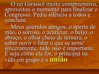 O rei Girassol muito compreensivo,
aproveitou o momento para finalizar o
Congresso. Pediu silêncio a todos e
concluiu:
   Meus queridos amigos, o aperto de
mão, o sorriso, o acariciar, o beijo, o
abraço, o olhar cheio de ternura, o
saber ouvir e falar o que se sente
sinceramente, tudo isso é importante.
E seja como ela for, o principal na
vida em grupo é a união.
 