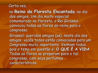 Certa vez,
no Reino da Floresta Encantada, no dia
dos amigos. Um dia muito especial
comemorado na floresta, o Rei Girassol
convocou todas as flores do reino para o
congresso.
Girassol: queridos amigos (as), neste dia dos
amigos, vocês todos estão convocadas para um
Congresso muito importante. Venham todos,
pois o tema em questão é: O QUE É A VIDA
Todas as flores se preparam para o tal
congresso, com seus perfumes
característicos.
 