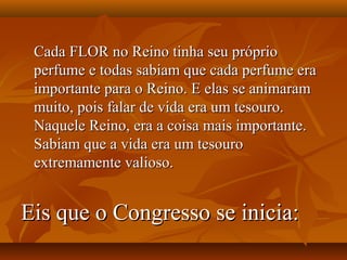 Cada FLOR no Reino tinha seu próprio
 perfume e todas sabiam que cada perfume era
 importante para o Reino. E elas se animaram
 muito, pois falar de vida era um tesouro.
 Naquele Reino, era a coisa mais importante.
 Sabiam que a vida era um tesouro
 extremamente valioso.


Eis que o Congresso se inicia:
 