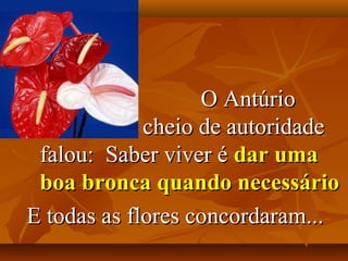 O Antúrio
             cheio de autoridade
 falou: Saber viver é dar uma
 boa bronca quando necessário
E todas as flores concordaram...
 