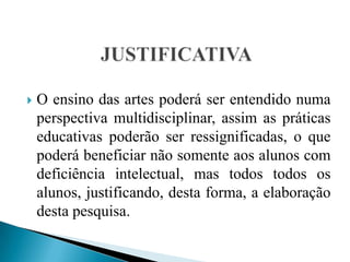 JUSTIFICATIVAO ensino das artes poderá ser entendido numa perspectiva multidisciplinar, assim as práticas educativas poderão ser ressignificadas, o que poderá beneficiar não somente aos alunos com deficiência intelectual, mas todos todos os alunos, justificando, desta forma, a elaboração desta pesquisa.