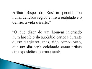 Arthur Bispo do Rosário perambulou numa delicada região entre a realidade e o delírio, a vida e a arte.”“O que dizer de um homem internado num hospício do subúrbio carioca durante quase cinqüenta anos, tido como louco, que um dia seria celebrado como artista em exposições internacionais.