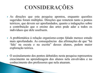CONSIDERAÇÕES As direções que esta pesquisa apontou, enquanto questões sugeridas foram múltiplas. Direções que remetem tanto a pontos teóricos, que devem ser aprofundados, quanto a indagações sobre a contribuição que o ensino das artes pode adar a todos os indivíduos que dele usufruem.A problemática á relação organismo-corpo falado merece estudo mais aprofundado. As consequências  das afirmações de que “há ‘fala’ na escuta e na escrita” desses alunos, pedem maior exploração teórica.O assinalamento dos pontos debatidos nesta pesquisa representou crescimento na aprendizagem dos alunos nela envolvidos e no conhecimento dos professores que nela atuaram.