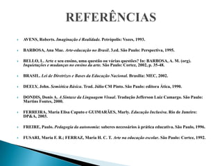 REFERÊNCIASAVENS, Roberts. Imaginação é Realidade. Petrópolis: Vozes, 1993. BARBOSA, Ana Mae. Arte-educação no Brasil. 3.ed. São Paulo: Perspectiva, 1995. BELLO, L. Arte e seu ensino, uma questão ou várias questões? In: BARBOSA, A. M. (org). Inquietações e mudanças no ensino da arte. São Paulo: Cortez, 2002, p. 35-48. BRASIL. Lei de Diretrizes e Bases da Educação Nacional. Brasília: MEC, 2002.  DEELY, John. Semiótica Básica. Trad. Júlio CM Pinto. São Paulo: editora Ática, 1990. DONDIS, Donis A. A Sintaxe da Linguagem Visual. Tradução Jefferson Luiz Camargo. São Paulo: Martins Fontes, 2000. FERREIRA, Maria Elisa Caputo e GUIMARÃES, Marly. Educação Inclusiva. Rio de Janeiro: DP&A, 2003.  FREIRE, Paulo. Pedagogia da autonomia: saberes necessários à prática educativa. São Paulo, 1996.  FUSARI, Maria F. R.; FERRAZ, Maria H. C. T. Arte na educação escolar. São Paulo: Cortez, 1992.    