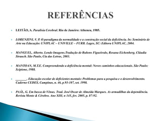 REFERÊNCIASLEITÃO, A. Paralisia Cerebral. Rio de Janeiro: Atheneu, 1985.LORENZINI, V. P. O paradigma da normalidade e a construção social da deficiência. In: Seminário de Arte na Educação: UNIPLAC – UNIVILLE – FURB. Lages, SC: Editora UNIPLAC, 2004.MANGUEL, Alberto. Lendo Imagens.Tradução de Rubens Figueiredo, Rosana Eichenberg, Cláudia Strauch. São Paulo, Cia das Letras, 2003. MANTOAN, M.T.E. Compreendendo a deficiência mental: Novos caminhos educacionais. São Paulo: Scipione, 1988.  _______. Educação escolar de deficientes mentais: Problemas para a pesquisa e o desenvolvimento. Caderno CEDES, Campinas, n. 46, p.93-107, set. 1998. PAÁL, G. Em busca de Vênus. Trad. José Oscar de Almeida Marques. As armadilhas da dependência. Revista Mente & Cérebro. Ano XIII, n 145, fev. 2005. p. 87-92. 