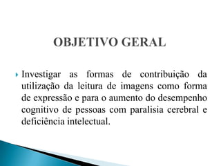 OBJETIVO GERALInvestigar as formas de contribuição da utilização da leitura de imagens como forma de expressão e para o aumento do desempenho cognitivo de pessoas com paralisia cerebral e deficiência intelectual.