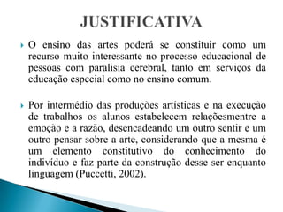 JUSTIFICATIVAO ensino das artes poderá se constituir como um recurso muito interessante no processo educacional de pessoas com paralisia cerebral, tanto em serviços da educação especial como no ensino comum.Por intermédio das produções artísticas e na execução de trabalhos os alunos estabelecem relaçõesmentre a emoção e a razão, desencadeando um outro sentir e um outro pensar sobre a arte, considerando que a mesma é um elemento constitutivo do conhecimento do indivíduo e faz parte da construção desse ser enquanto linguagem (Puccetti, 2002). 
