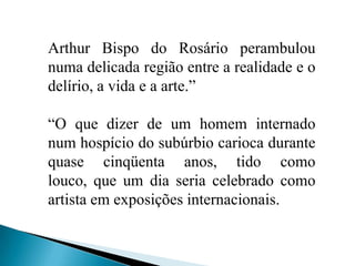 Arthur Bispo do Rosário perambulou numa delicada região entre a realidade e o delírio, a vida e a arte.”“O que dizer de um homem internado num hospício do subúrbio carioca durante quase cinqüenta anos, tido como louco, que um dia seria celebrado como artista em exposições internacionais.