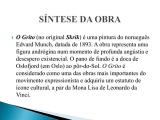SÍNTESE DA OBRAO Grito (no original Skrik) é uma pintura do norueguês Edvard Munch, datada de 1893. A obra representa uma figura andrógina num momento de profunda angústia e desespero existencial. O pano de fundo é a doca de Oslofjord (em Oslo) ao pôr-do-Sol. O Grito é considerado como uma das obras mais importantes do movimento expressionista e adquiriu um estatuto de ícone cultural, a par da Mona Lisa de Leonardo da Vinci.