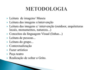 Leitura  de imagens/ MuseuLeitura das imagens s/intervençãoLeitura das imagens c/ intervenção (outdoor, arquiteturas locais, monumentos, natureza...) Conceitos da linguagem Visual (linhas...)Leitura de pessoas...Leitura do grupo...Contextualização Fazer artísticoPeça teatro Realização de soltar o Grito.METODOLOGIA