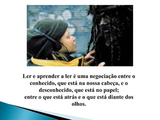 Ler e aprender a ler é uma negociação entre o conhecido, que está na nossa cabeça, e o desconhecido, que está no papel; entre o que está atrás e o que está diante dos olhos.