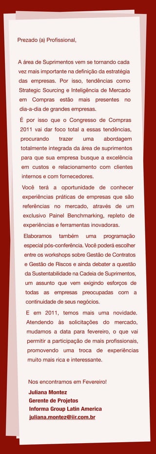 Prezado (a) Pro ssional,



A área de Suprimentos vem se tornando cada
vez mais importante na de nição da estratégia
das empresas. Por isso, tendências como
Strategic Sourcing e Inteligência de Mercado
em Compras estão mais presentes no
dia-a-dia de grandes empresas.

 É por isso que o Congresso de Compras
 2011 vai dar foco total a essas tendências,
 procurando      trazer    uma        abordagem
 totalmente integrada da área de suprimentos
 para que sua empresa busque a excelência
 em custos e relacionamento com clientes
 internos e com fornecedores.

 Você terá a oportunidade de conhecer
  experiências práticas de empresas que são
  referências no mercado, através de um
  exclusivo Painel Benchmarking, repleto de
  experiências e ferramentas inovadoras.

  Elaboramos     também     uma       programação
  especial pós-conferência. Você poderá escolher
  entre os workshops sobre Gestão de Contratos
  e Gestão de Riscos e ainda debater a questão
   da Sustentabilidade na Cadeia de Suprimentos,
   um assunto que vem exigindo esforços de
   todas as empresas preocupadas com a
   continuidade de seus negócios.

   E em 2011, temos mais uma novidade.
   Atendendo às solicitações do mercado,
   mudamos a data para fevereiro, o que vai
   permitir a participação de mais pro ssionais,
   promovendo uma troca de experiências
    muito mais rica e interessante.



    Nos encontramos em Fevereiro!
    Juliana Montez
    Gerente de Projetos
    Informa Group Latin America
    juliana.montez@iir.com.br
 