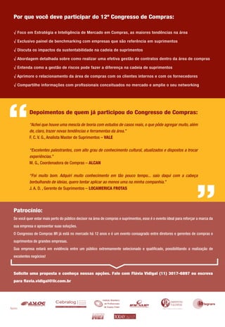 Por que você deve participar do 12º Congresso de Compras:

  √ Foco em Estratégia e Inteligência de Mercado em Compras, as maiores tendências na área

  √ Exclusivo painel de benchmarking com empresas que são referência em suprimentos

  √ Discuta os impactos da sustentabilidade na cadeia de suprimentos

  √ Abordagem detalhada sobre como realizar uma efetiva gestão de contratos dentro da área de compras

  √ Entenda como a gestão de riscos pode fazer a diferença na cadeia de suprimentos

  √ Aprimore o relacionamento da área de compras com os clientes internos e com os fornecedores

  √ Compartilhe informações com proﬁssionais conceituados no mercado e amplie o seu networking




“           Depoimentos de quem já participou do Congresso de Compras:

            “Achei que houve uma mescla de teoria com estudos de casos reais, o que pôde agregar muito, além
            de, claro, trazer novas tendências e ferramentas da área.”
            F. C. V. G., Analista Master de Suprimentos – VALE

            “Excelentes palestrantes, com alto grau de conhecimento cultural, atualizados e dispostos a trocar
            experiências.”
            M. G., Coordenadora de Compras – ALCAN

            “Foi muito bom. Adquiri muito conhecimento em tão pouco tempo... saio daqui com a cabeça
            borbulhando de ideias, quero tentar aplicar ao menos uma na minha companhia.”
            J. A. D. , Gerente de Suprimentos – LOCAMERICA FROTAS
                                                                                                                        “
  Patrocínio:
  Se você quer estar mais perto do público decisor na área de compras e suprimentos, esse é o evento ideal para reforçar a marca da
  sua empresa e apresentar suas soluções.
  O Congresso de Compras IIR já está no mercado há 12 anos e é um evento consagrado entre diretores e gerentes de compras e
  suprimentos de grandes empresas.
  Sua empresa estará em evidência entre um público extremamente selecionado e qualiﬁcado, possibilitando a realização de
  excelentes negócios!



  Solicite uma proposta e conheça nossas opções. Fale com Flávia Vidigal (11) 3017-6897 ou escreva
  para ﬂavia.vidigal@iir.com.br




Apoio:
 