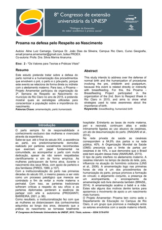 8º Congresso de Extensão Universitária da UNESP, 2015. Título, autores – ISSN 2176-9761
Proama na defesa pelo Respeito ao Nascimento
Autora: Aline Luiz Camargo, Campus Dr. João Dias da Silveira, Campus Rio Claro, Curso Geografia,
email:proama.amamentar@gmail.com, bolsa PROEX.
Co-autoria: Profa. Dra. Silvia Marina Anaruma.
Eixo: 2 - "Os Valores para Teorias e Práticas Vitais"
Resumo
Este estudo pretende tratar sobre a defesa do
parto normal e a humanização dos procedimentos
que envolvem o pré, o parto e o pós-parto, porque
este evento se relaciona de forma direta ou indireta
com o aleitamento materno. Para isso, o Proama –
Projeto Amamentar participou da organização da
2ª. Semana de Respeito ao Nascimento no
município de Rio Claro no ano de 2015, e pretende
mostrar quais as estratégias utilizadas para
conscientizar a população sobre a importância do
nascimento.
Palavras Chave: amamentação, parto humanizado
Abstract
This study intends to address over the defense of
normal birth and the humanization of procedures
involving the pre, childbirth and postpartum,
because this event is related directly or indirectly
with breastfeeding. For this, the Proama -
Breastfeeding Project participated in the
organization of the 2nd. Born to Respect Week in
Rio Claro in 2015, and aims to show what
strategies used to raise awareness about the
importance of birth.
Keywords: breastfeeding, humanized birth
Introdução
O parto sempre foi de responsabilidade e
conhecimento exclusivo das mulheres e vivenciado
através da experiência.
Sabe-se que até o final do século XIX, a assistência
ao parto, era predominantemente domiciliar,
realizado por parteiras socialmente reconhecidas
que exerciam um papel fundamental na
comunidade, ao acompanhar o parto com muita
dedicação, apesar de não serem respaldadas
cientificamente e sim de forma empírica. As
mulheres participavam de forma ativa, durante o
nascimento dos seus filhos, com apoio da parteira e
dos familiares (PIRES, 1989, p.107).
Com a institucionalização do parto nas primeiras
décadas do século XX, o mesmo passou a ser visto
como um processo patológico que merecia ser
controlado a fim de evitar a morte materna e
perinatal. Com isso, as parteiras tradicionais
sofreram críticas a respeito do seu ofício e as
parteiras diplomadas perderam a essência de
partejar com arte e autonomia (PROGIANTI;
BARREIRA, 2001, p. 96).
Como resultado, a institucionalização fez com que
as mulheres se distanciassem dos conhecimentos
adquiridos ao longo dos anos, deixando que a
prática do nascimento se tornasse totalmente
hospitalar. Entretanto as taxas de morte materna,
peri e neonatal, continuam altas e estão
intimamente ligadas ao uso abusivo de cesáreas,
um ato de desumanização do parto. (INAGAKI et al.,
2014).
Na rede privada de saúde as cesáreas
correspondem a 84,9% dos partos e na rede
pública, 40%. A Organização Mundial da Saúde
(OMS) preconiza que o limite de partos por
cesáreas é de 15%, o que demonstra que o Brasil
está bem aquém dessa meta (ANARUMA, 2015).
O tipo de parto interfere no aleitamento materno. A
cesárea intervém no tempo de decida do leite, pois,
influencia na atuação do hormônio ocitocina (LINS
et al., 2006). A amamentação logo nas primeiras
horas de vida é um dos procedimentos de
humanização do parto, porque promove a formação
do vínculo; o alojamento conjunto, a presença de
um acompanhante, o encorajamento da
amamentação sob livre demanda também (BRASIL,
2014). A amamentação acalma o bebê e a mãe.
Estes são alguns dos motivos dentre tantos para
apoiarmos o movimento de apoio a um nascimento
mais humano.
O Projeto Amamentar- Proama tem como sede o
Departamento de Educação no Campus de Rio
Claro, é um grupo que promove a mediação entre
os setores envolvidos com a saúde materno infantil,
 