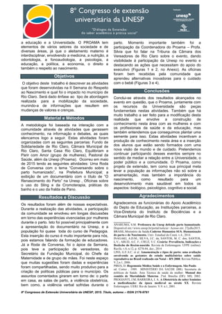 8º Congresso de Extensão Universitária da UNESP, 2015. Título, autores – ISSN 2176-9761
a educação e a Universidade. O PROAMA tem
elementos de vários setores da sociedade e de
diversas áreas, já que o aleitamento materno é
interdisciplinar, envolvendo a medicina, a nutrição, a
odontologia, a fonoaudiologia, a psicologia, a
educação, a política, a economia, o direito e
também o respeito ao nascimento.
Objetivos
O objetivo deste trabalho é descrever as atividades
que foram desenvolvidas na II Semana do Respeito
ao Nascimento e qual foi o impacto no município de
Rio Claro. Será dado ênfase ao tipo de abordagem
realizada para a mobilização da sociedade,
munindo-a de informações que resultem em
mudanças de valores e crenças.
Material e Métodos
A metodologia foi baseada na interação com a
comunidade através de atividades que gerassem
conhecimento, na informação e debates, as quais
elencamos logo a seguir. Estas atividades foram
organizadas com as seguintes parcerias: Fundo de
Solidariedade de Rio Claro, Câmara Municipal de
Rio Claro, Santa Casa Rio Claro, Equilibriam e
Parir com Amor (grupo de mulheres), Pastoral da
Saúde, além da Unesp (Proama). Ocorreu em maio
de 2015 tendo as seguintes atividades: Uma Roda
de Conversa com o tema “Conversando sobre o
parto humanizado”, na Prefeitura Municipal; a
exibição de um documentário com o título de ”O
Renascimento do Parto” na Unesp , Oficinas sobre
o uso do Sling e da Cromoterapia, práticas do
banho e o uso da fralda de Pano.
Resultados e Discussão
Os resultados foram além de nossas expectativas.
Durante a realização das atividades, a participação
da comunidade se envolveu em longas discussões
em torno das experiências vivenciadas por mulheres
durante o parto. Isto foi possível principalmente com
a apresentação do documentário na Unesp, e a
população foi quase toda do curso de Pedagogia.
Esta inserção do curso é muito importante para nós,
pois estamos falando da formação de educadores.
Já a Roda de Conversa, foi o ápice da Semana,
pois teve a participação de vereadores, do
Secretário da Fundação Municipal, do Chefe da
Maternidade e de grupo de mães. Foi neste espaço
que muitas sugestões foram dadas e experiências
foram compartilhadas, sendo muito produtivo para a
criação de políticas públicas para o município. Os
assuntos comentados giraram em torno de: o parto
em casa, as salas de parto, a violência obstetrícia,
bem como, a violência verbal sofridas durante o
parto. Momento importante também foi a
participação da Coordenadora do Proama – Profa.
Silvia que foi falar na Tribuna da Câmara dos
Vereadores de Rio Claro sobre o evento, dando
visibilidade à participação da Unesp no evento e
destacando as ações que necessitam do apoio do
executivo (Figuras 1 e 2, no Anexo). As oficinas
foram bem recebidas pela comunidade que
aprendeu alternativas inovadoras para o cuidado
com o bebê (Figuras 3 e 4).
Conclusões
Conclui-se através dos resultados alcançados no
evento em questão, que o Proama, juntamente com
os recursos da Universidade são peças
fundamentais nestas atividades. Também que há
muito trabalho a ser feito para a modificação desta
realidade que envolve a construção de
conhecimento nesta área com as mulheres e com
os profissionais da saúde e da educação, mas
também entendemos que conseguimos plantar uma
semente para isso. Estas atividades incentivam a
produção de conhecimento nesta área e a inserção
dos alunos que estão sendo formados com uma
nova visão de mundo e de cuidado. Pretendemos
continuar participando desses eventos sempre no
sentido de mediar a relação entre a Universidade, o
poder público e a comunidade. O Proama, como
projeto de extensão, tem como sua principal meta
levar a população as informações não só sobre a
amamentação, mas também a importância do
nascimento, como resultado para um
desenvolvimento mais saudável em todos os
aspectos: biológico, psicológico, cognitivo e social.
Agradecimentos
Agradecemos as funcionárias do Apoio Acadêmico
do Depto de Educação, as Instituições parceiras, a
Vice-Diretoria do Instituto de Biociências e a
Câmara Municipal de Rio Claro.
________
ANARUMA, S.M. Professora da Unesp defende parto humanizado.
Disponível em:<www.unesp.br/portal/noticia> Acesso em: 27julho2015.
BRASIL.Ministério da Saúde.Caderno Humaniza SUS. Humanização
do parto e do Nascimento. Univ. Estadual do Ceará. v.4., 2014.
INAGAKI, A.D.M.; SILVA, J.C. da; SANTOS, M. C. dos; SANTOS,
L.V.; ABUD, A.C. F.; CRUZ, V.C. Cesária: Prevalência, Indicações e
Desfecho do Recém-nascido. Revista de Enfermagem. UFPE (online).
Recife, v.8, n.12, p. 4278-84, dez., 2014
LINS, G.F.A.C. et al. Amamentação e tipos de parto: uma avaliação
envolvendo as gestantes do estudo multicêntrico sobre saúde
reprodutiva no Brasil realizado em Natal – RN 2000. Revista Pública.
V.2,n.1, 2006.
PIRES, D. Hegemonia Médica Saúde e a Enfermagem. São Paulo.
ed. Cortez , 1989. MINISTÉRIO DA SAÚDE (BR). Secretaria de
políticas de Saúde. Área Técnica de saúde da mulher. Manual dos
comitês de Mortalidade Materna. 2ªed. Brasília (DF): MS; 2002.
PROGIANTI, J.M; BARREIRA, I. A. A Obstetrícia do saber feminino
a medicalização: da época medieval ao século XX. Revista
Enfermagem. UERJ. Rio de Janeiro. V.9. n.1, 2001.
 