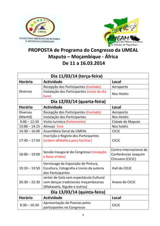1
PROPOSTA de Programa do Congresso da UMEAL
Maputo – Moçambique - África
De 11 a 16.03.2014
Dia 11/03/14 (terça-feira)
Horário Actividade Local
Diversos
Recepção dos Participantes (traslado) Aeroporto
Instalação dos Participantes (resto do dia
livre)
Nos Hotéis
Dia 12/03/14 (quarta-feira)
Horário Actividade Local
Diversos
(Manhã)
Recepção dos Participantes (traslado) Aeroporto
Instalação dos Participantes Nos Hotéis
9:00 – 12:30 Visita turística (fretamento) Cidade de Maputo
13:00 – 14:15 Almoço livre Nos hotéis
14:30 – 16:00 Assembleia Geral da UMEAL CICJC
17:30 – 17:50
Inscrição e Registo dos Participantes
(ordem alfabética para facilitar) CICJC
18:00 – 19:00
Sessão Inaugural do Congresso (recepção
e boas-vindas)
Centro Internacional de
Conferências Joaquim
Chissano (CICJC)
19:10 – 19:50
Vernissage da Exposição de Pintura,
Escultura, Fotografia e Livros da autoria
dos Participantes
Hall do CICJC
20:30 – 22:30
Jantar de Gala com espectáculo Cultural
com danças tradicionais moçambicanas
(Makwaela, Xigubo e outras)
Anexo do CICJC
Dia 13/03/14 (quinta-feira)
Horário Actividade Local
8:30 – 10:30
Apresentação de Poesias pelos
participantes no Congresso
CICJC
 