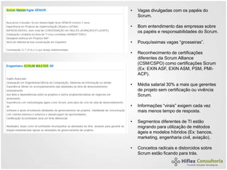 • Vagas divulgadas com os papéis do
Scrum.
• Bom entendimento das empresas sobre
os papéis e responsabilidades do Scrum.
• Pouquíssimas vagas “grosseiras”.
• Reconhecimento de certificações
diferentes da Scrum Alliance
(CSM/CSPO) como certificações Scrum
(Ex: EXIN ASF, EXIN ASM, PSM, PMI-
ACP).
• Média salarial 30% a mais que gerentes
de projeto sem certificação ou vivência
Scrum.
• Informações “virais” exigem cada vez
mais menos tempo de resposta.
• Segmentos diferentes de TI estão
migrando para utilização de métodos
ágeis e modelos híbridos (Ex: bancos,
marketing, engenharia civil, aviação).
• Conceitos radicais e distorcidos sobre
Scrum estão ficando para trás.
 