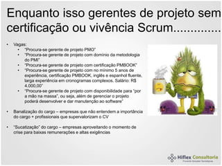 Enquanto isso gerentes de projeto sem
certificação ou vivência Scrum..............
• Vagas:
• “Procura-se gerente de projeto PMO”
• “Procura-se gerente de projeto com domínio da metodologia
do PMI”
• “Procura-se gerente de projeto com certificação PMBOOK”
• “Procura-se gerente de projeto com no mínimo 5 anos de
experiência, certificação PMBOOK, inglês e espanhol fluente,
larga experiência em cronogramas complexos. Salário: R$
4.000,00”
• “Procura-se gerente de projeto com disponibilidade para “por
a mão na massa”, ou seja, além de gerenciar o projeto
poderá desenvolver e dar manutenção ao software”
• Banalização do cargo – empresas que não entendem a importância
do cargo + profissionais que supervalorizam o CV
• “Sucatização” do cargo – empresas aproveitando o momento de
crise para baixas remunerações e altas exigências
 