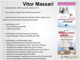 Vitor Massari
• Atuando desde 1998 na área de projetos de TI.
• Sócio-diretor e Agile Coach da Hiflex Consultoria.
• Autor dos livros Gerenciamento Ágil de Projetos e Agile Scrum
Master no Gerenciamento Avançado de Projetos
• Certificações em TI:
• ITIL Foundations pela EXIN.
• COBIT 5 pela ISACA.
• Certificações em Gerenciamento de Projetos:
• Project Manager Professional (PMP) pelo PMI.
• Certificações em Metodologias Ágeis:
• Agile Certified Practitioner (PMI-ACP) pelo PMI.
• Certified Scrum Professional (CSP) pela Scrum Alliance.
• Certified Scrum Master (CSM) pela Scrum Alliance.
• Certified Scrum Product Owner (CSPO) pela Scrum Alliance.
• Professional Scrum Master I (PSM) pela Scrum.Org.
• Agile Scrum Foundation (ASF) pela EXIN.
• Certified Integrator in Agile Service Projects (CI-ASP) pela EXIN.
• Scrum Fundamentals Certified (SFC) pela SCRUMStudy.
 
