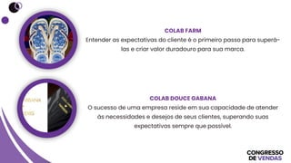 COLAB FARM
Entender as expectativas do cliente é o primeiro passo para superá-
las e criar valor duradouro para sua marca.
COLAB DOUCE GABANA
O sucesso de uma empresa reside em sua capacidade de atender
às necessidades e desejos de seus clientes, superando suas
expectativas sempre que possível.
 