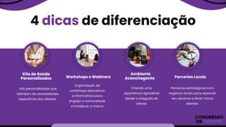 4 dicas de diferenciação
Kits de Saúde
Personalizados Workshops e Webinars
Ambiente
Aconchegante Parcerias Locais
Organização de
workshops educativos
e informativos para
engajar a comunidade
e fortalecer a marca
Kits personalizados que
atendam às necessidades
específicas dos clientes.
Criando uma
experiência agradável
desde a chegada do
cliente.
Parcerias estratégicas com
negócios locais para expandir
seu alcance e atrair novos
clientes.
 
