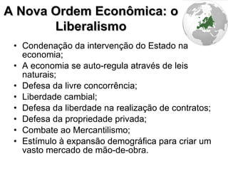 Condenação da intervenção do Estado na economia; A economia se auto-regula através de leis naturais; Defesa da livre concorrência; Liberdade cambial; Defesa da liberdade na realização de contratos; Defesa da propriedade privada; Combate ao Mercantilismo; Estímulo à expansão demográfica para criar um vasto mercado de mão-de-obra. A Nova Ordem Econômica: o Liberalismo 