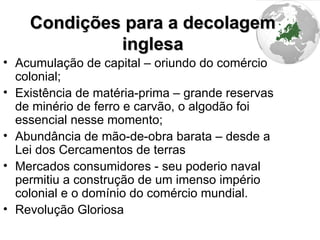 Condições para a decolagem inglesa Acumulação de capital – oriundo do comércio colonial; Existência de matéria-prima – grande reservas de minério de ferro e carvão, o algodão foi essencial nesse momento; Abundância de mão-de-obra barata – desde a Lei dos Cercamentos de terras Mercados consumidores - seu poderio naval permitiu a construção de um imenso império colonial e o domínio do comércio mundial. Revolução Gloriosa 