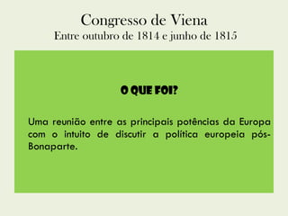 Congresso de Viena  Entre outubro de 1814 e junho de 1815 O que foi? Uma reunião entre as principais potências da Europa com o intuito de discutir a política europeia pós-Bonaparte. 