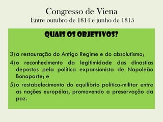 Congresso de Viena  Entre outubro de 1814 e junho de 1815 Quais os Objetivos? a restauração do Antigo Regime e do absolutismo;  o reconhecimento da legitimidade das dinastias depostas pela política expansionista de Napoleão Bonaparte; e  o restabelecimento do equilíbrio político-militar entre as nações européias, promovendo a preservação da paz. 