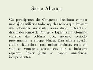 Santa Aliança O s participantes do Congresso decidiram compor uma ajuda militar a todos aqueles reinos que tivessem sua soberania ameaçada. Além disso, defendia o direito dos reinos de Portugal e Espanha em retomar o controle das colônias que, naquele período, proclamavam a independência. Essa última decisão acabou afastando o apoio militar britânico, tendo em vista as vantagens econômicas que a Inglaterra esperava firmar junto às nações americanas independentes. 
