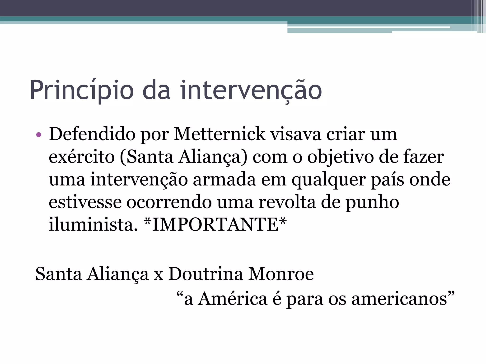 Princípio da intervenção
• Defendido por Metternick visava criar um
exército (Santa Aliança) com o objetivo de fazer
uma intervenção armada em qualquer país onde
estivesse ocorrendo uma revolta de punho
iluminista. *IMPORTANTE*
Santa Aliança x Doutrina Monroe
“a América é para os americanos”