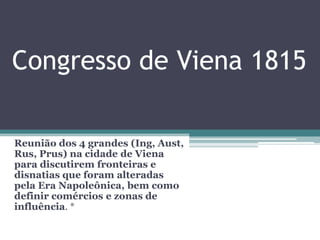 Congresso de Viena 1815
Reunião dos 4 grandes (Ing, Aust,
Rus, Prus) na cidade de Viena
para discutirem fronteiras e
disnatias que foram alteradas
pela Era Napoleônica, bem como
definir comércios e zonas de
influência. *
 